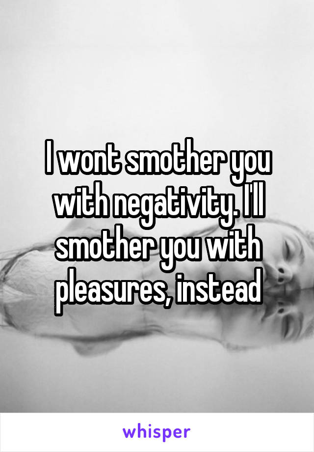 I wont smother you with negativity. I'll smother you with pleasures, instead