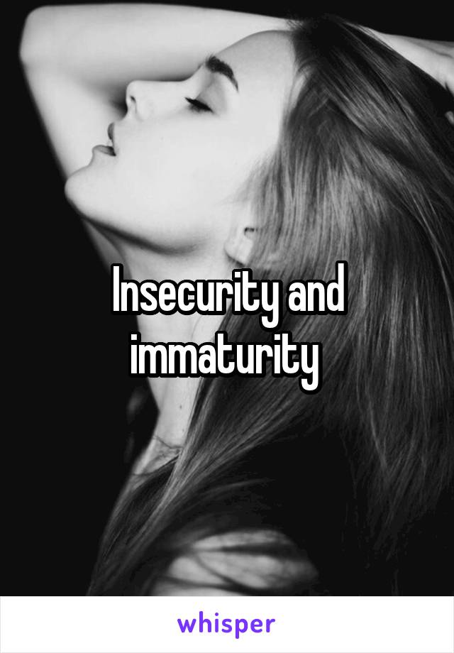 Insecurity and immaturity 