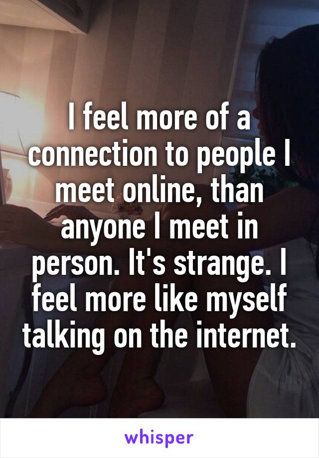 I feel more of a connection to people I meet online, than anyone I meet in person. It's strange. I feel more like myself talking on the internet.