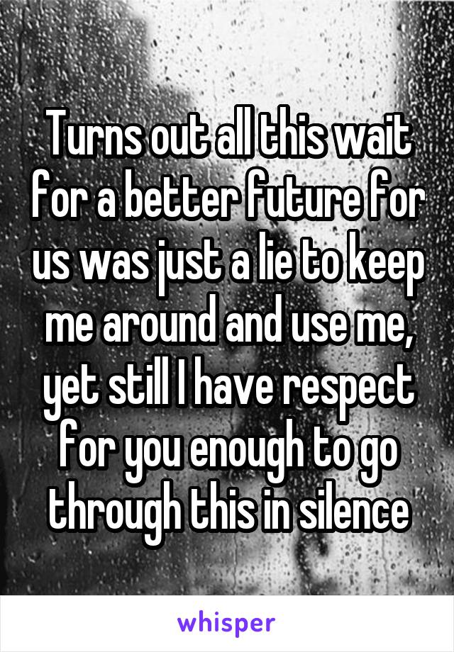 Turns out all this wait for a better future for us was just a lie to keep me around and use me, yet still I have respect for you enough to go through this in silence