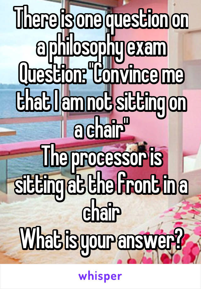 There is one question on a philosophy exam
Question: "Convince me that I am not sitting on a chair"
The processor is sitting at the front in a chair
What is your answer?
