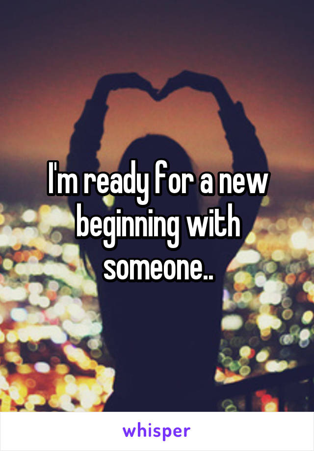 I'm ready for a new beginning with someone..