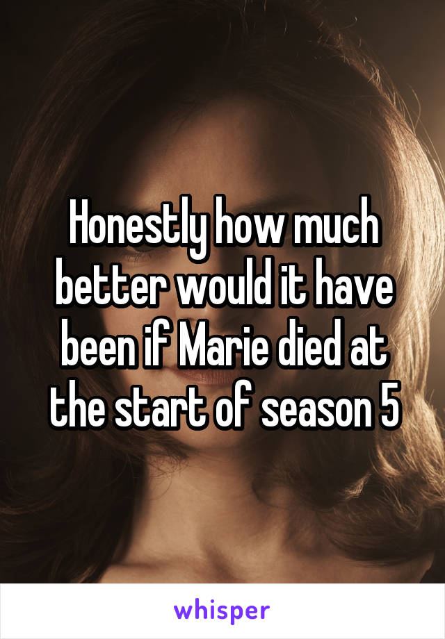 Honestly how much better would it have been if Marie died at the start of season 5