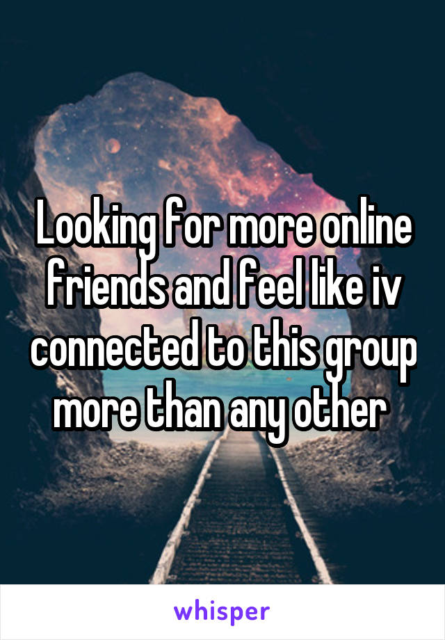 Looking for more online friends and feel like iv connected to this group more than any other 