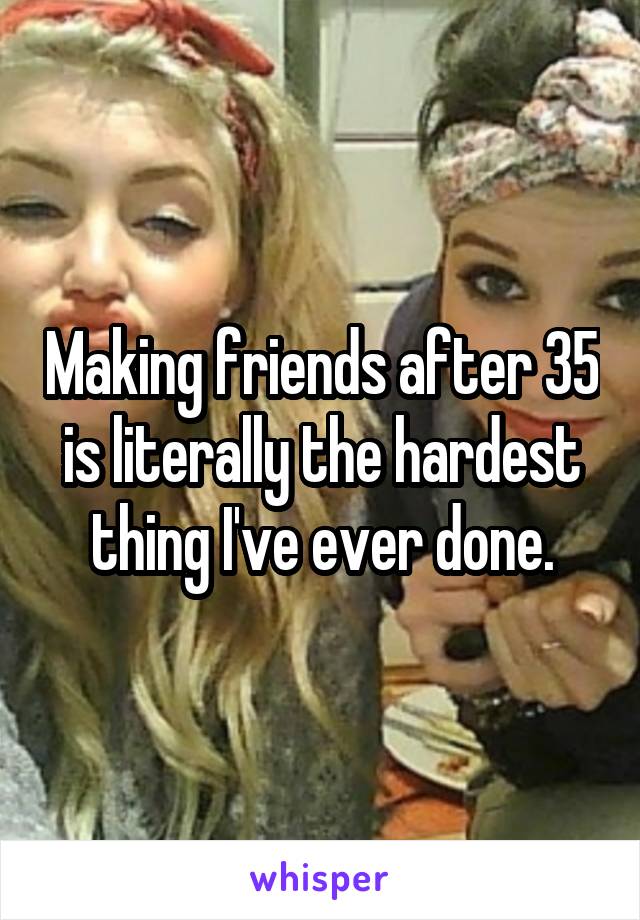 Making friends after 35 is literally the hardest thing I've ever done.