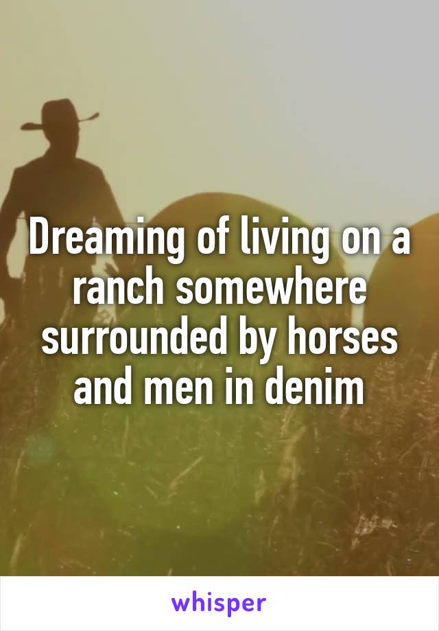 Dreaming of living on a ranch somewhere surrounded by horses and men in denim