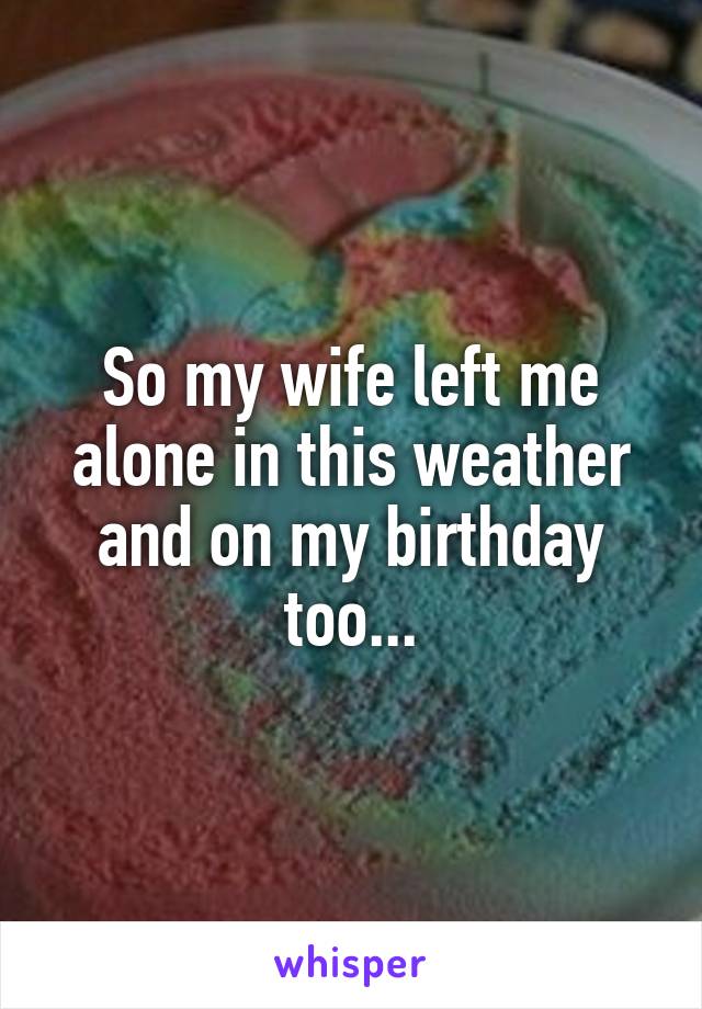 So my wife left me alone in this weather and on my birthday too...