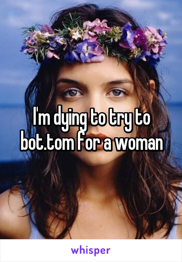 I'm dying to try to bot.tom for a woman