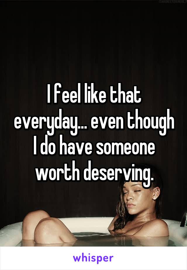 I feel like that everyday... even though I do have someone worth deserving.