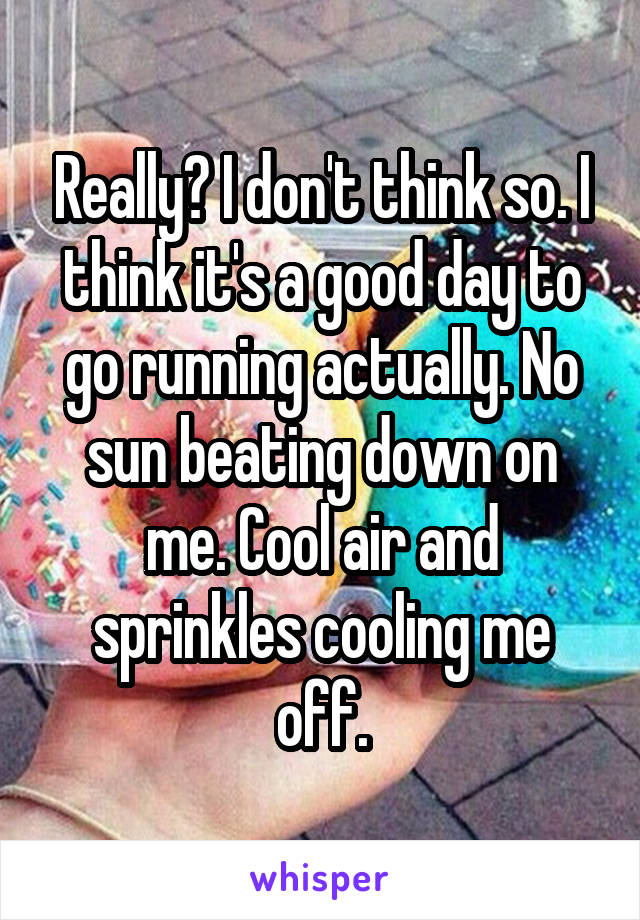 Really? I don't think so. I think it's a good day to go running actually. No sun beating down on me. Cool air and sprinkles cooling me off.