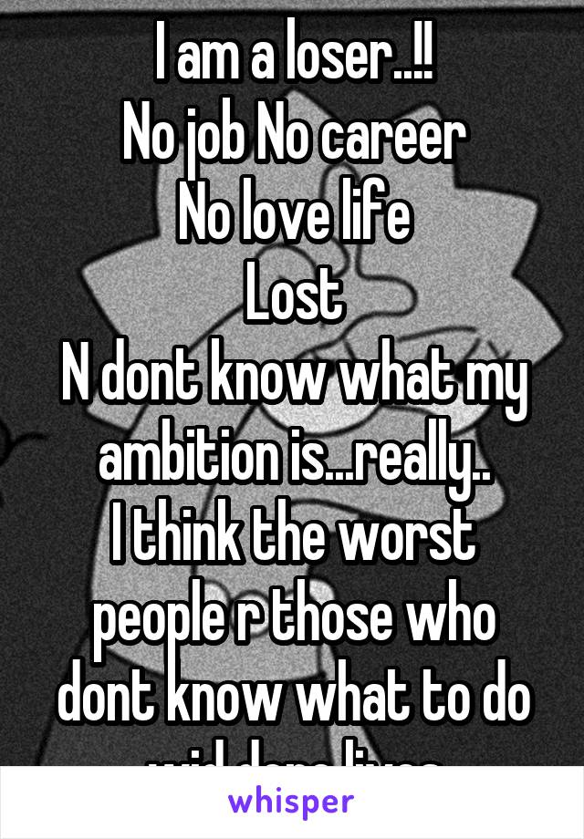 I am a loser..!!
No job No career
No love life
Lost
N dont know what my ambition is...really..
I think the worst people r those who dont know what to do wid dere lives