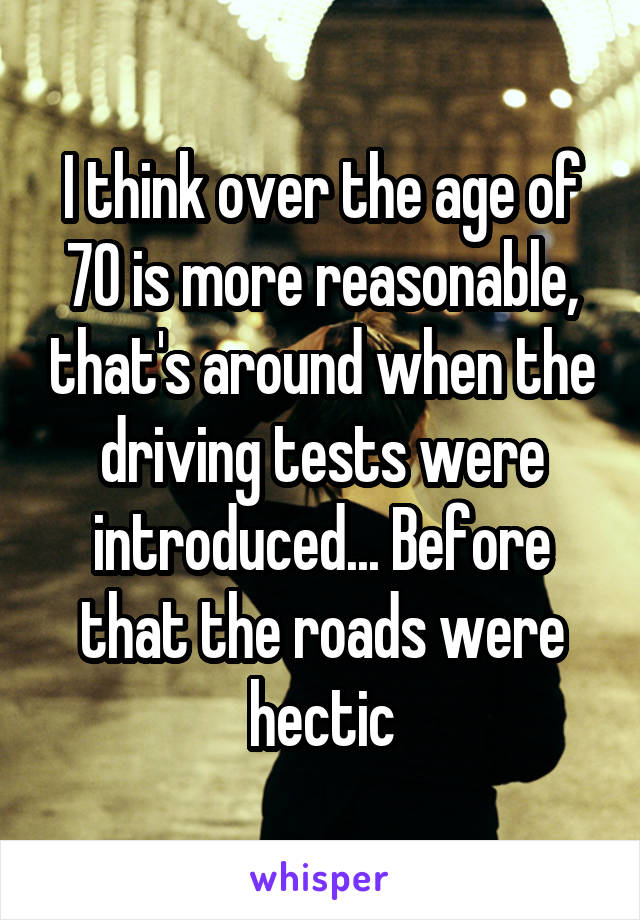 I think over the age of 70 is more reasonable, that's around when the driving tests were introduced... Before that the roads were hectic