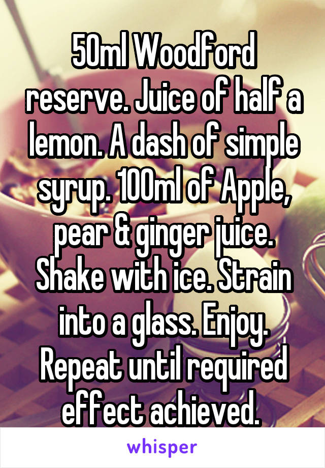 50ml Woodford reserve. Juice of half a lemon. A dash of simple syrup. 100ml of Apple, pear & ginger juice. Shake with ice. Strain into a glass. Enjoy. Repeat until required effect achieved. 