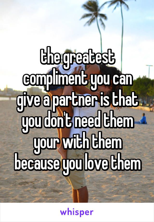 the greatest compliment you can give a partner is that you don't need them your with them because you love them