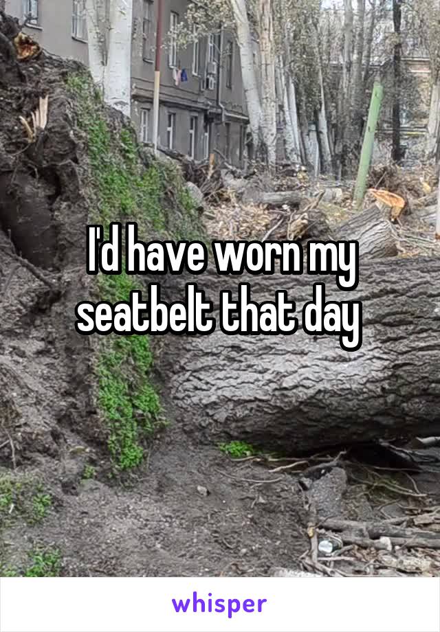 I'd have worn my seatbelt that day 
