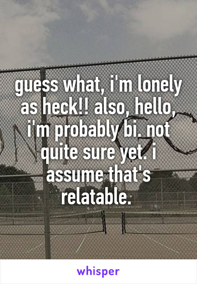 guess what, i'm lonely as heck!! also, hello, i'm probably bi. not quite sure yet. i assume that's relatable. 