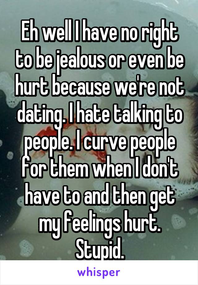 Eh well I have no right to be jealous or even be hurt because we're not dating. I hate talking to people. I curve people for them when I don't have to and then get my feelings hurt. Stupid.