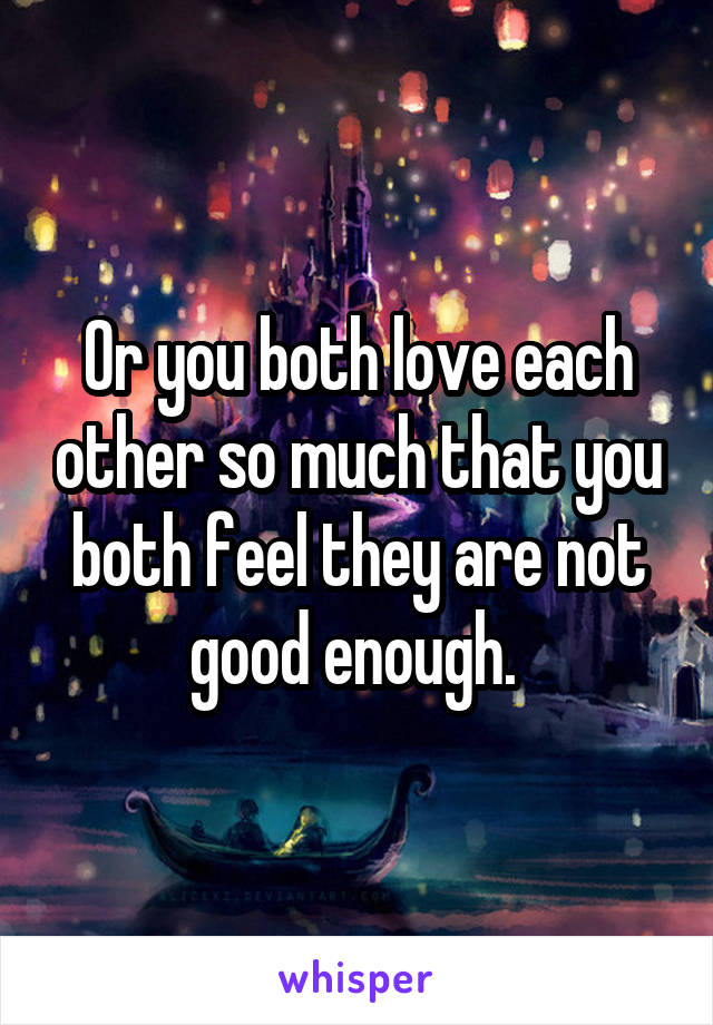 Or you both love each other so much that you both feel they are not good enough. 