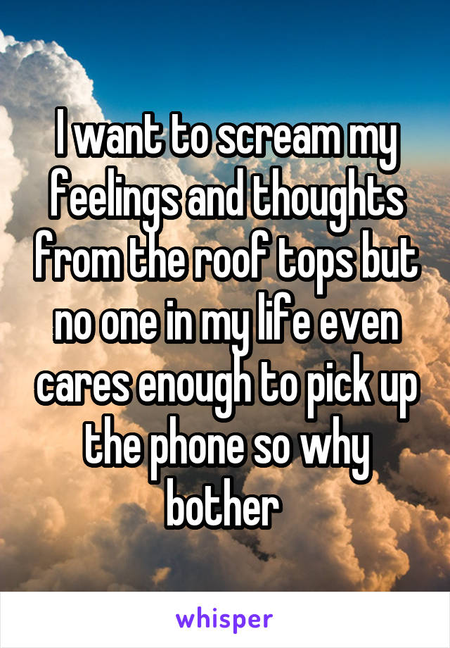 I want to scream my feelings and thoughts from the roof tops but no one in my life even cares enough to pick up the phone so why bother 