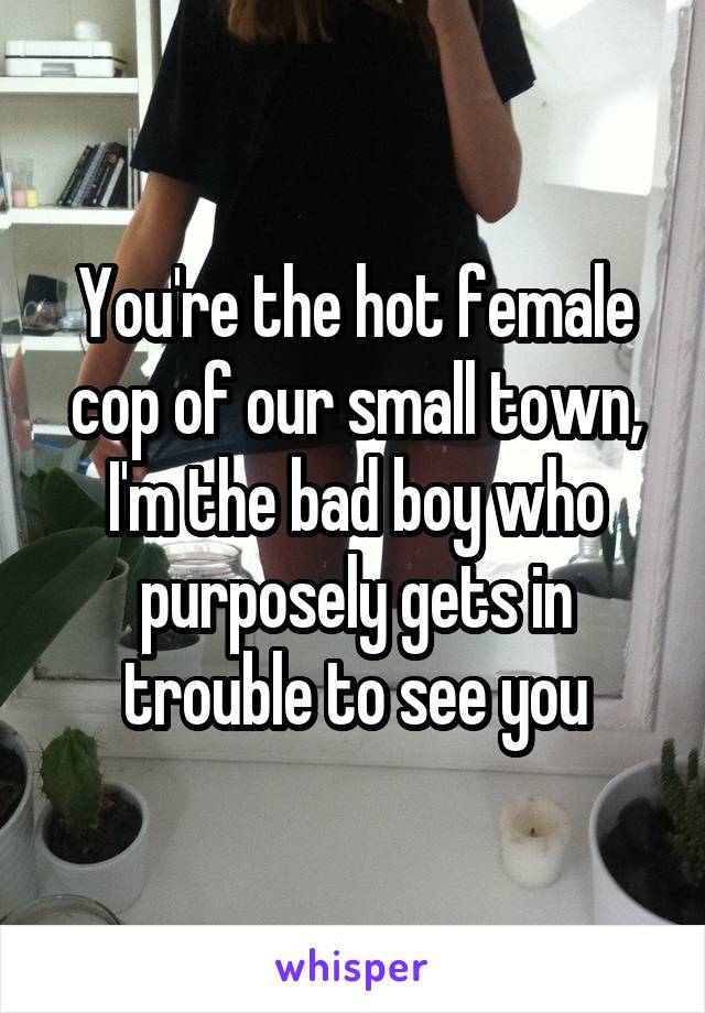 You're the hot female cop of our small town, I'm the bad boy who purposely gets in trouble to see you