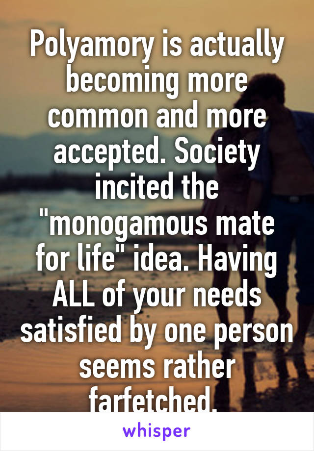 Polyamory is actually becoming more common and more accepted. Society incited the "monogamous mate for life" idea. Having ALL of your needs satisfied by one person seems rather farfetched. 