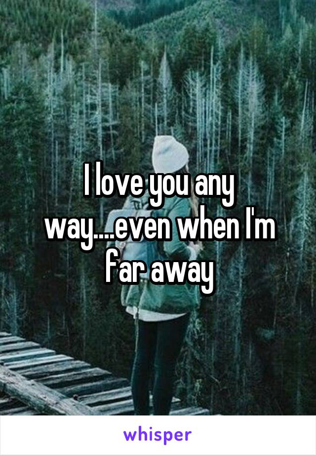 I love you any way....even when I'm far away