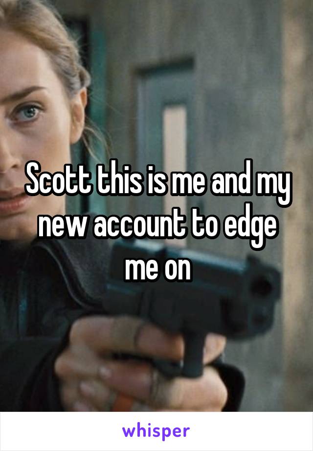 Scott this is me and my new account to edge me on