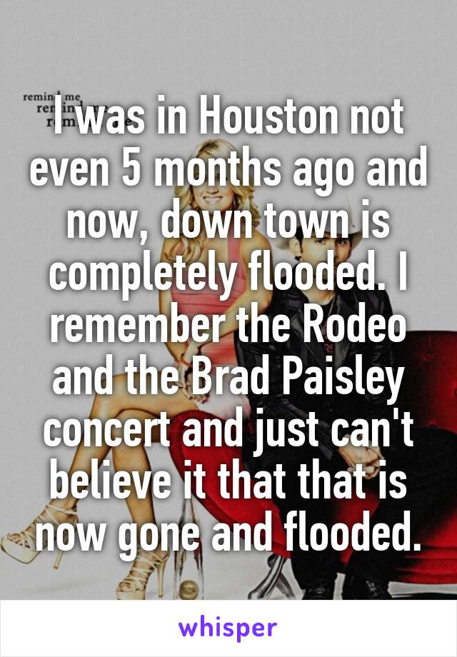 I was in Houston not even 5 months ago and now, down town is completely flooded. I remember the Rodeo and the Brad Paisley concert and just can't believe it that that is now gone and flooded.