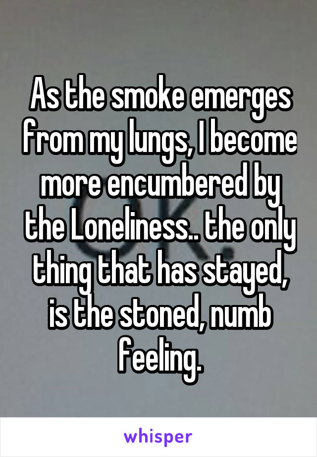 As the smoke emerges from my lungs, I become more encumbered by the Loneliness.. the only thing that has stayed, is the stoned, numb feeling.