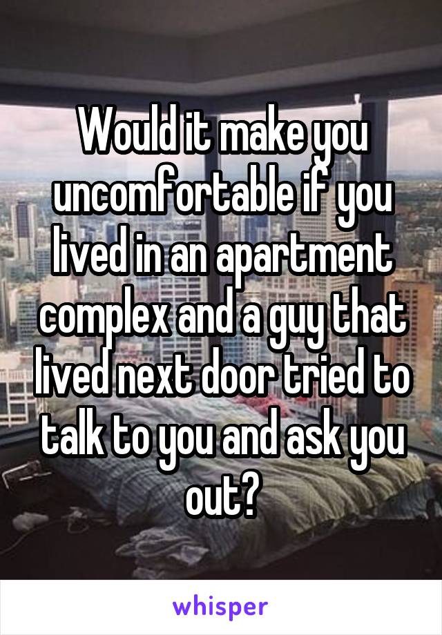 Would it make you uncomfortable if you lived in an apartment complex and a guy that lived next door tried to talk to you and ask you out?