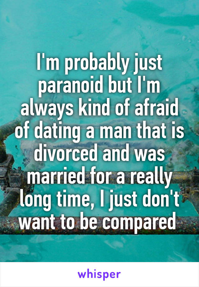 I'm probably just paranoid but I'm always kind of afraid of dating a man that is divorced and was married for a really long time, I just don't want to be compared 