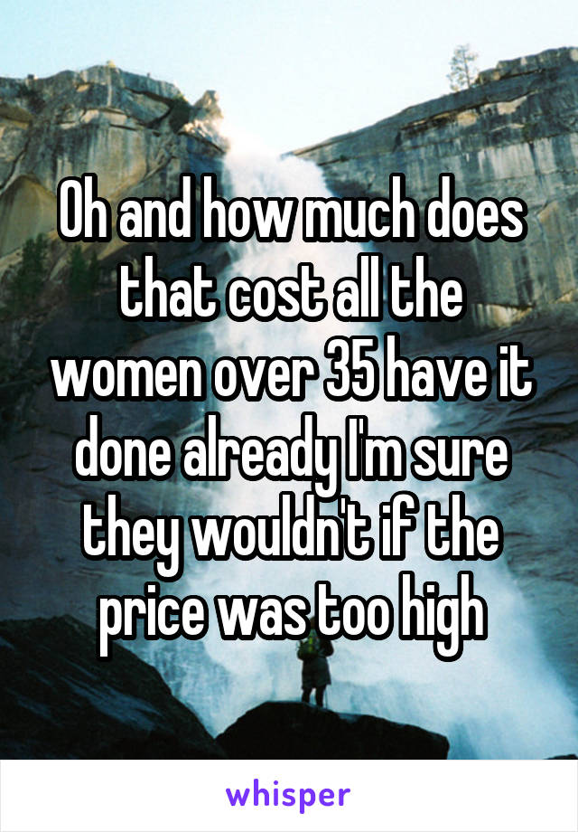 Oh and how much does that cost all the women over 35 have it done already I'm sure they wouldn't if the price was too high