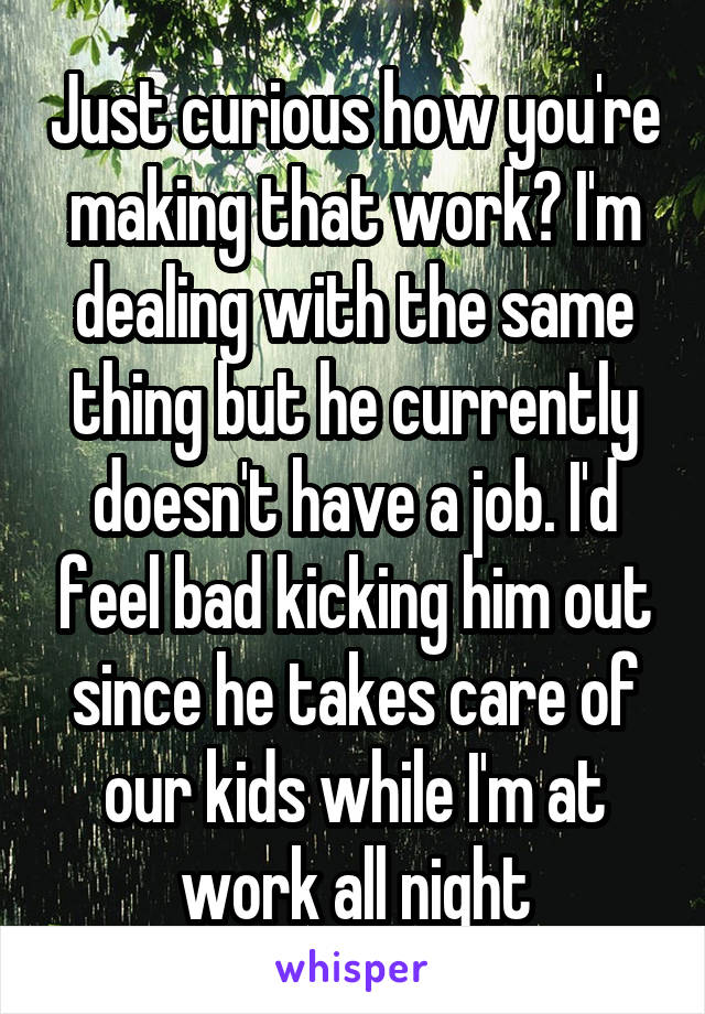 Just curious how you're making that work? I'm dealing with the same thing but he currently doesn't have a job. I'd feel bad kicking him out since he takes care of our kids while I'm at work all night