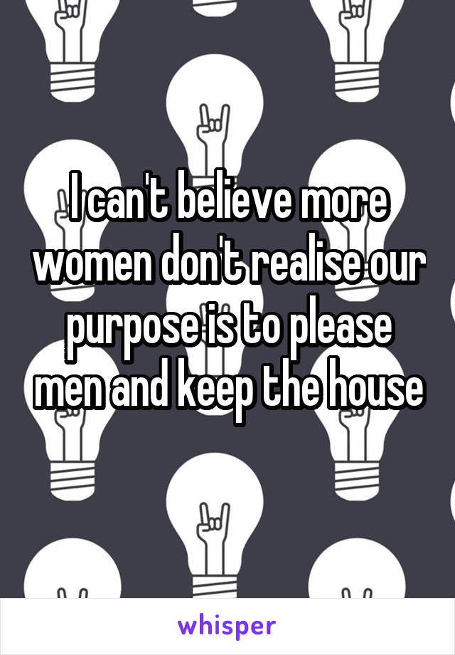 I can't believe more women don't realise our purpose is to please men and keep the house 