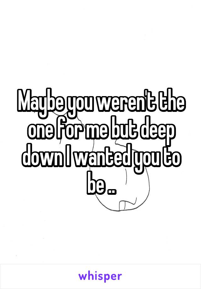 Maybe you weren't the one for me but deep down I wanted you to be ..