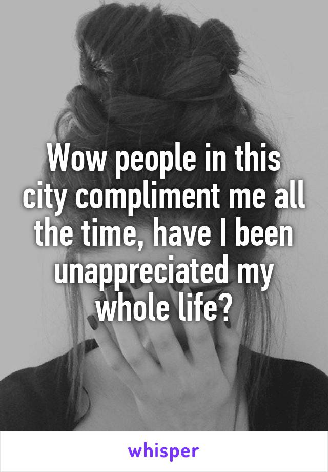 Wow people in this city compliment me all the time, have I been unappreciated my whole life?