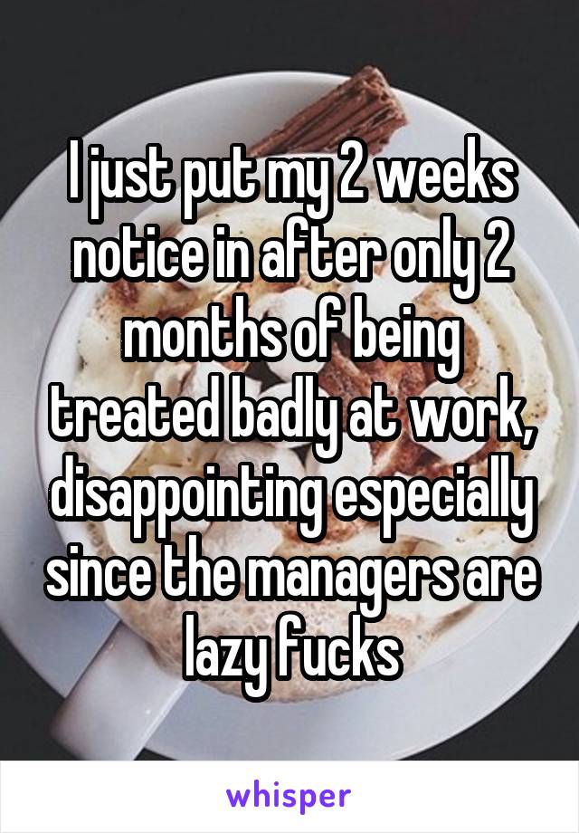 I just put my 2 weeks notice in after only 2 months of being treated badly at work, disappointing especially since the managers are lazy fucks