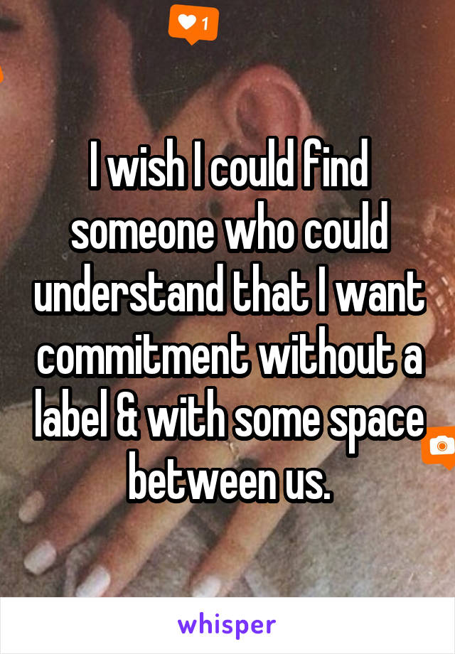 I wish I could find someone who could understand that I want commitment without a label & with some space between us.