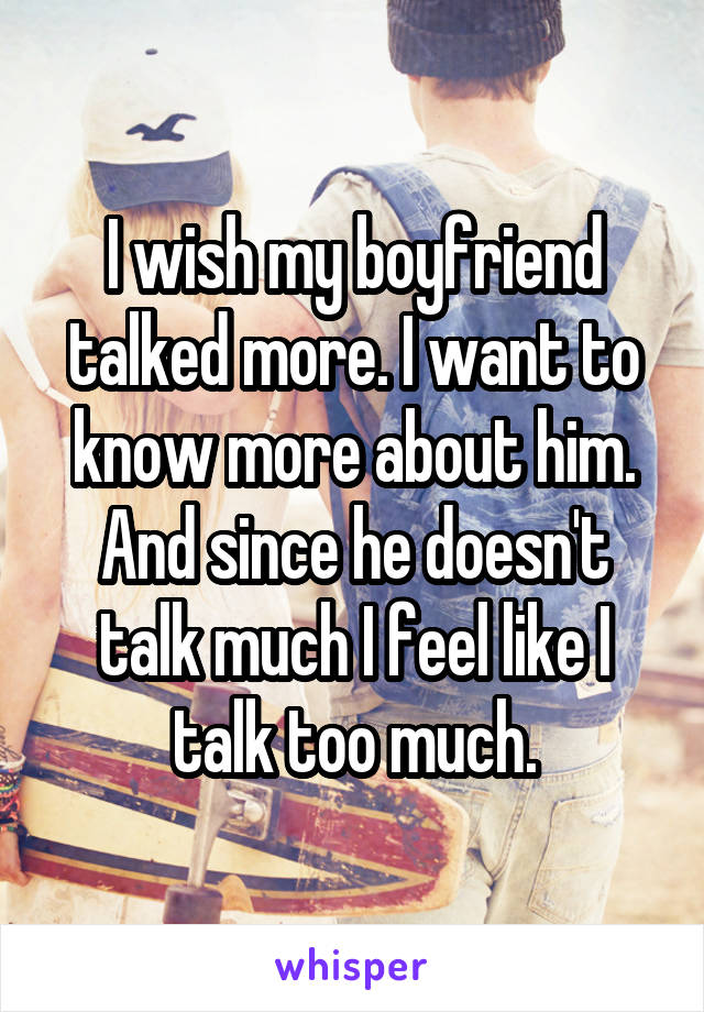 I wish my boyfriend talked more. I want to know more about him. And since he doesn't talk much I feel like I talk too much.