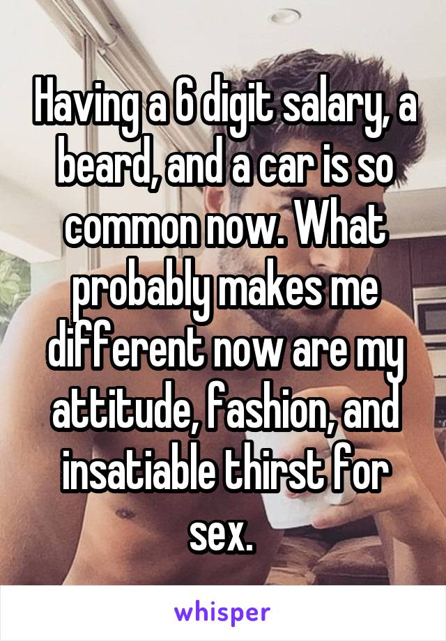 Having a 6 digit salary, a beard, and a car is so common now. What probably makes me different now are my attitude, fashion, and insatiable thirst for sex. 