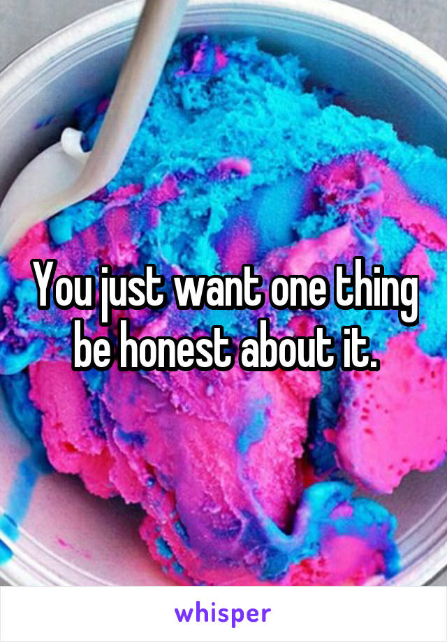 You just want one thing be honest about it.