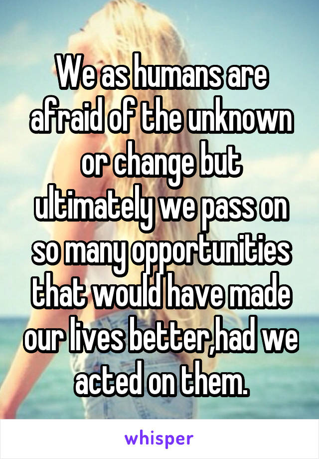 We as humans are afraid of the unknown or change but ultimately we pass on so many opportunities that would have made our lives better,had we acted on them.