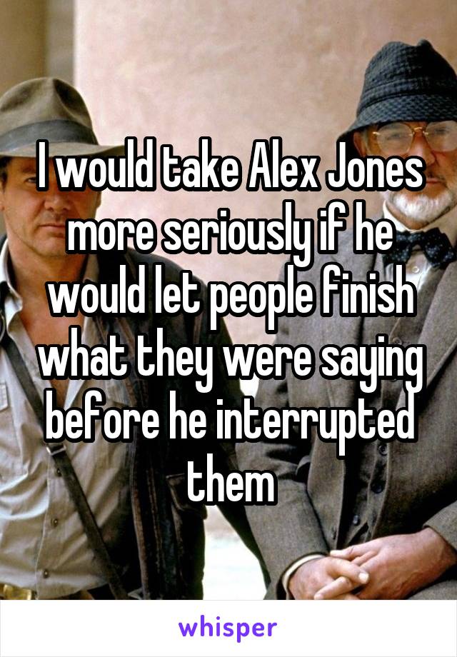 I would take Alex Jones more seriously if he would let people finish what they were saying before he interrupted them