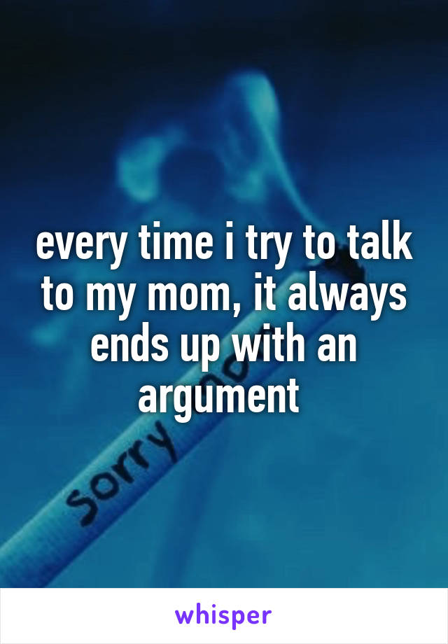 every time i try to talk to my mom, it always ends up with an argument 