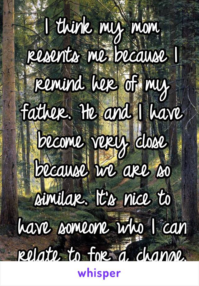 I think my mom resents me because I remind her of my father. He and I have become very close because we are so similar. It's nice to have someone who I can relate to for a change.