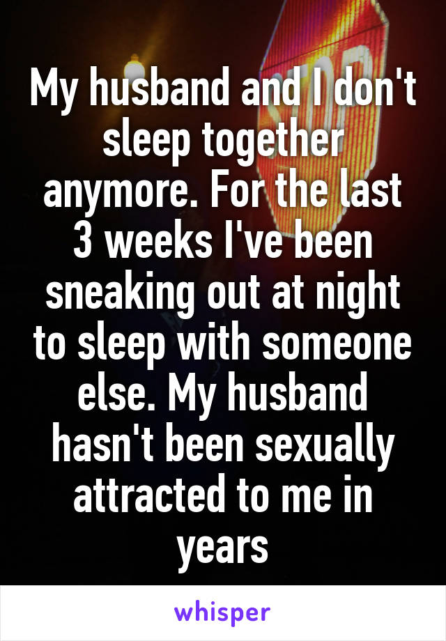 My husband and I don't sleep together anymore. For the last 3 weeks I've been sneaking out at night to sleep with someone else. My husband hasn't been sexually attracted to me in years