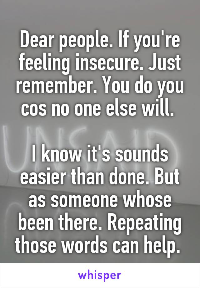 Dear people. If you're feeling insecure. Just remember. You do you cos no one else will. 

I know it's sounds easier than done. But as someone whose been there. Repeating those words can help. 