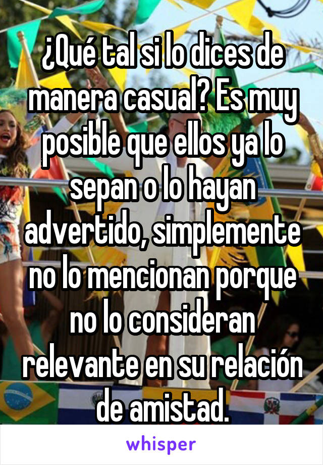 ¿Qué tal si lo dices de manera casual? Es muy posible que ellos ya lo sepan o lo hayan advertido, simplemente no lo mencionan porque no lo consideran relevante en su relación de amistad.