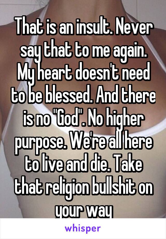 That is an insult. Never say that to me again. My heart doesn't need to be blessed. And there is no "God". No higher purpose. We're all here to live and die. Take that religion bullshit on your way