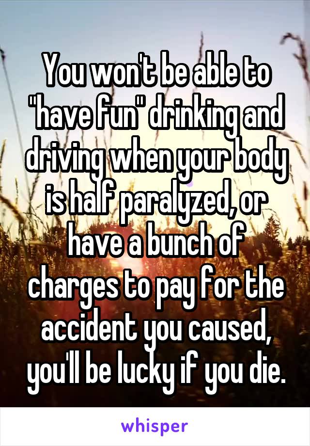 You won't be able to "have fun" drinking and driving when your body is half paralyzed, or have a bunch of charges to pay for the accident you caused, you'll be lucky if you die.